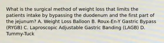 What is the surgical method of weight loss that limits the patients intake by bypassing the duodenum and the first part of the jejunum? A. Weight Loss Balloon B. Roux-En-Y Gastric Bypass (RYGB) C. Laproscopic Adjustable Gastric Banding (LAGB) D. Tummy-Tuck