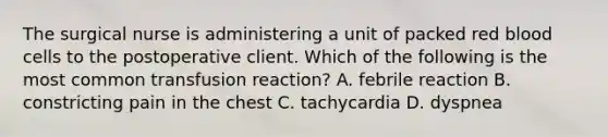 The surgical nurse is administering a unit of packed red blood cells to the postoperative client. Which of the following is the most common transfusion reaction? A. febrile reaction B. constricting pain in the chest C. tachycardia D. dyspnea