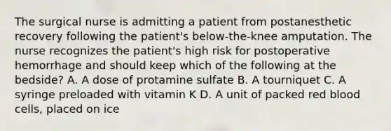 The surgical nurse is admitting a patient from postanesthetic recovery following the patient's below-the-knee amputation. The nurse recognizes the patient's high risk for postoperative hemorrhage and should keep which of the following at the bedside? A. A dose of protamine sulfate B. A tourniquet C. A syringe preloaded with vitamin K D. A unit of packed red blood cells, placed on ice