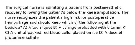 The surgical nurse is admitting a patient from postanesthetic recovery following the patient's below-the-knee amputation. The nurse recognizes the patient's high risk for postoperative hemorrhage and should keep which of the following at the bedside? A) A tourniquet B) A syringe preloaded with vitamin K C) A unit of packed red blood cells, placed on ice D) A dose of protamine sulfate