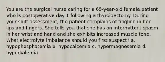 You are the surgical nurse caring for a 65-year-old female patient who is postoperative day 1 following a thyroidectomy. During your shift assessment, the patient complains of tingling in her lips and fingers. She tells you that she has an intermittent spasm in her wrist and hand and she exhibits increased muscle tone. What electrolyte imbalance should you first suspect? a. hypophosphatemia b. hypocalcemia c. hypermagnesemia d. hyperkalemia