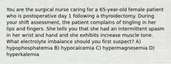 You are the surgical nurse caring for a 65-year-old female patient who is postoperative day 1 following a thyroidectomy. During your shift assessment, the patient complains of tingling in her lips and fingers. She tells you that she had an intermittent spasm in her wrist and hand and she exhibits increase muscle tone. What electrolyte imbalance should you first suspect? A) hypophosphatemia B) hypocalcemia C) hypermagnesemia D) hyperkalemia