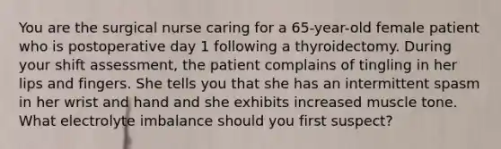 You are the surgical nurse caring for a 65-year-old female patient who is postoperative day 1 following a thyroidectomy. During your shift assessment, the patient complains of tingling in her lips and fingers. She tells you that she has an intermittent spasm in her wrist and hand and she exhibits increased muscle tone. What electrolyte imbalance should you first suspect?