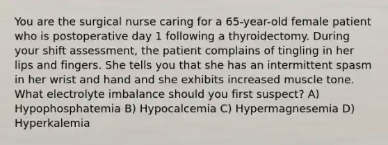 You are the surgical nurse caring for a 65-year-old female patient who is postoperative day 1 following a thyroidectomy. During your shift assessment, the patient complains of tingling in her lips and fingers. She tells you that she has an intermittent spasm in her wrist and hand and she exhibits increased muscle tone. What electrolyte imbalance should you first suspect? A) Hypophosphatemia B) Hypocalcemia C) Hypermagnesemia D) Hyperkalemia