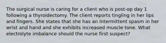 The surgical nurse is caring for a client who is post-op day 1 following a thyroidectomy. The client reports tingling in her lips and fingers. She states that she has an intermittent spasm in her wrist and hand and she exhibits increased muscle tone. What electrolyte imbalance should the nurse first suspect?