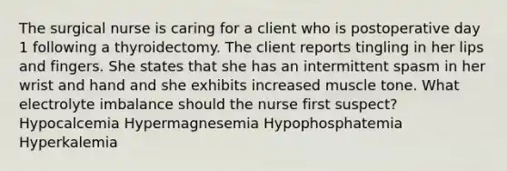 The surgical nurse is caring for a client who is postoperative day 1 following a thyroidectomy. The client reports tingling in her lips and fingers. She states that she has an intermittent spasm in her wrist and hand and she exhibits increased muscle tone. What electrolyte imbalance should the nurse first suspect? Hypocalcemia Hypermagnesemia Hypophosphatemia Hyperkalemia