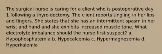 The surgical nurse is caring for a client who is postoperative day 1 following a thyroidectomy. The client reports tingling in her lips and fingers. She states that she has an intermittent spasm in her wrist and hand and she exhibits increased muscle tone. What electrolyte imbalance should the nurse first suspect? a. Hypophosphatemia b. Hypocalcemia c. Hypermagnesemia d. Hyperkalemia