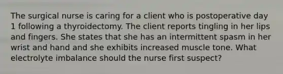 The surgical nurse is caring for a client who is postoperative day 1 following a thyroidectomy. The client reports tingling in her lips and fingers. She states that she has an intermittent spasm in her wrist and hand and she exhibits increased muscle tone. What electrolyte imbalance should the nurse first suspect?