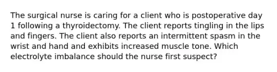 The surgical nurse is caring for a client who is postoperative day 1 following a thyroidectomy. The client reports tingling in the lips and fingers. The client also reports an intermittent spasm in the wrist and hand and exhibits increased muscle tone. Which electrolyte imbalance should the nurse first suspect?