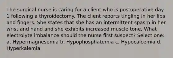 The surgical nurse is caring for a client who is postoperative day 1 following a thyroidectomy. The client reports tingling in her lips and fingers. She states that she has an intermittent spasm in her wrist and hand and she exhibits increased muscle tone. What electrolyte imbalance should the nurse first suspect? Select one: a. Hypermagnesemia b. Hypophosphatemia c. Hypocalcemia d. Hyperkalemia