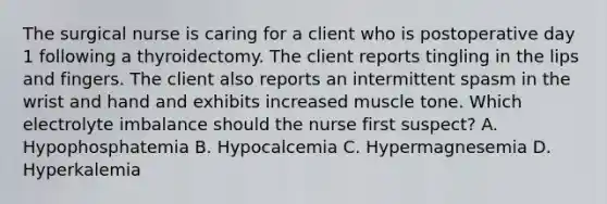 The surgical nurse is caring for a client who is postoperative day 1 following a thyroidectomy. The client reports tingling in the lips and fingers. The client also reports an intermittent spasm in the wrist and hand and exhibits increased muscle tone. Which electrolyte imbalance should the nurse first suspect? A. Hypophosphatemia B. Hypocalcemia C. Hypermagnesemia D. Hyperkalemia