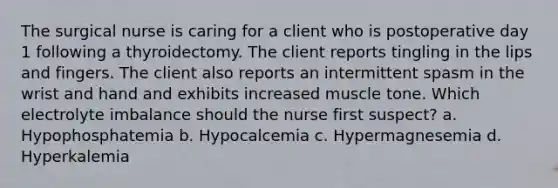 The surgical nurse is caring for a client who is postoperative day 1 following a thyroidectomy. The client reports tingling in the lips and fingers. The client also reports an intermittent spasm in the wrist and hand and exhibits increased muscle tone. Which electrolyte imbalance should the nurse first suspect? a. Hypophosphatemia b. Hypocalcemia c. Hypermagnesemia d. Hyperkalemia