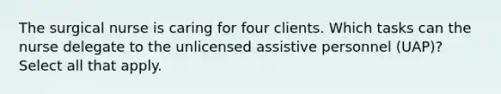 The surgical nurse is caring for four clients. Which tasks can the nurse delegate to the unlicensed assistive personnel (UAP)? Select all that apply.