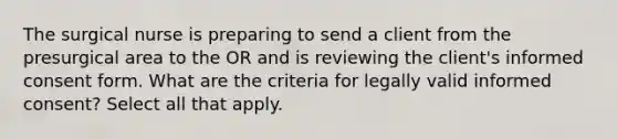 The surgical nurse is preparing to send a client from the presurgical area to the OR and is reviewing the client's informed consent form. What are the criteria for legally valid informed consent? Select all that apply.