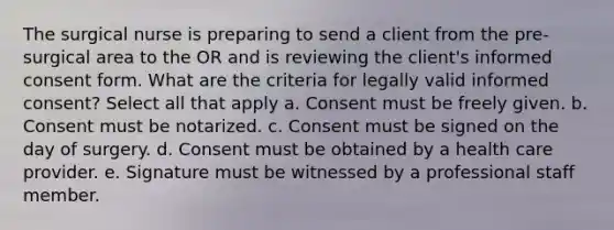 The surgical nurse is preparing to send a client from the pre-surgical area to the OR and is reviewing the client's informed consent form. What are the criteria for legally valid informed consent? Select all that apply a. Consent must be freely given. b. Consent must be notarized. c. Consent must be signed on the day of surgery. d. Consent must be obtained by a health care provider. e. Signature must be witnessed by a professional staff member.