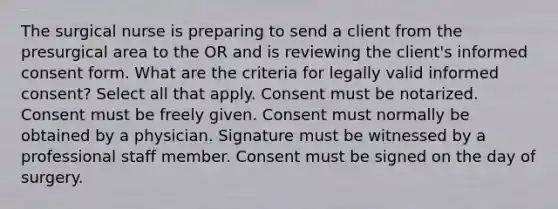 The surgical nurse is preparing to send a client from the presurgical area to the OR and is reviewing the client's informed consent form. What are the criteria for legally valid informed consent? Select all that apply. Consent must be notarized. Consent must be freely given. Consent must normally be obtained by a physician. Signature must be witnessed by a professional staff member. Consent must be signed on the day of surgery.