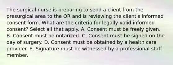 The surgical nurse is preparing to send a client from the presurgical area to the OR and is reviewing the client's informed consent form. What are the criteria for legally valid informed consent? Select all that apply. A. Consent must be freely given. B. Consent must be notarized. C. Consent must be signed on the day of surgery. D. Consent must be obtained by a health care provider. E. Signature must be witnessed by a professional staff member.