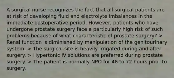 A surgical nurse recognizes the fact that all surgical patients are at risk of developing fluid and electrolyte imbalances in the immediate postoperative period. However, patients who have undergone prostate surgery face a particularly high risk of such problems because of what characteristic of prostate surgery? > Renal function is diminished by manipulation of the genitourinary system. > The surgical site is heavily irrigated during and after surgery. > Hypertonic IV solutions are preferred during prostate surgery. > The patient is normally NPO for 48 to 72 hours prior to surgery.