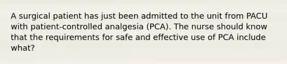 A surgical patient has just been admitted to the unit from PACU with patient-controlled analgesia (PCA). The nurse should know that the requirements for safe and effective use of PCA include what?