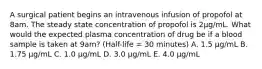 A surgical patient begins an intravenous infusion of propofol at 8am. The steady state concentration of propofol is 2μg/mL. What would the expected plasma concentration of drug be if a blood sample is taken at 9am? (Half-life = 30 minutes) A. 1.5 μg/mL B. 1.75 μg/mL C. 1.0 μg/mL D. 3.0 μg/mL E. 4.0 μg/mL