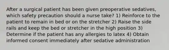 After a surgical patient has been given preoperative sedatives, which safety precaution should a nurse take? 1) Reinforce to the patient to remain in bed or on the stretcher 2) Raise the side rails and keep the bed or stretcher in the high position 3) Determine if the patient has any allergies to latex 4) Obtain informed consent immediately after sedative administration