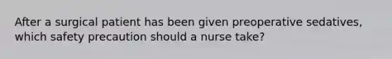 After a surgical patient has been given preoperative sedatives, which safety precaution should a nurse take?