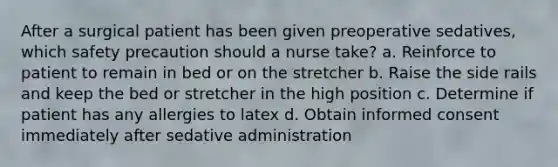 After a surgical patient has been given preoperative sedatives, which safety precaution should a nurse take? a. Reinforce to patient to remain in bed or on the stretcher b. Raise the side rails and keep the bed or stretcher in the high position c. Determine if patient has any allergies to latex d. Obtain informed consent immediately after sedative administration