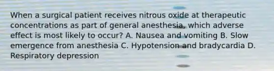 When a surgical patient receives nitrous oxide at therapeutic concentrations as part of general anesthesia, which adverse effect is most likely to occur? A. Nausea and vomiting B. Slow emergence from anesthesia C. Hypotension and bradycardia D. Respiratory depression