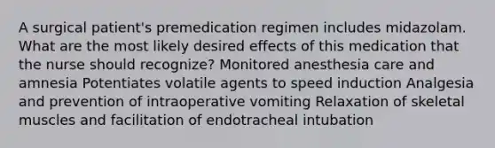 A surgical patient's premedication regimen includes midazolam. What are the most likely desired effects of this medication that the nurse should recognize? Monitored anesthesia care and amnesia Potentiates volatile agents to speed induction Analgesia and prevention of intraoperative vomiting Relaxation of skeletal muscles and facilitation of endotracheal intubation