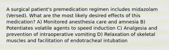 A surgical patient's premedication regimen includes midazolam (Versed). What are the most likely desired effects of this medication? A) Monitored anesthesia care and amnesia B) Potentiates volatile agents to speed induction C) Analgesia and prevention of intraoperative vomiting D) Relaxation of skeletal muscles and facilitation of endotracheal intubation