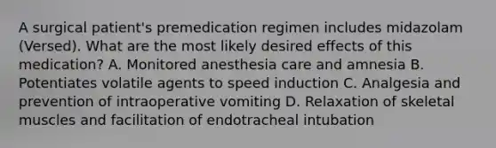 A surgical patient's premedication regimen includes midazolam (Versed). What are the most likely desired effects of this medication? A. Monitored anesthesia care and amnesia B. Potentiates volatile agents to speed induction C. Analgesia and prevention of intraoperative vomiting D. Relaxation of skeletal muscles and facilitation of endotracheal intubation