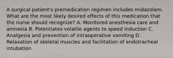 A surgical patient's premedication regimen includes midazolam. What are the most likely desired effects of this medication that the nurse should recognize? A. Monitored anesthesia care and amnesia B. Potentiates volatile agents to speed induction C. Analgesia and prevention of intraoperative vomiting D. Relaxation of skeletal muscles and facilitation of endotracheal intubation