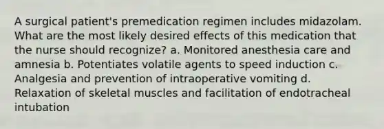 A surgical patient's premedication regimen includes midazolam. What are the most likely desired effects of this medication that the nurse should recognize? a. Monitored anesthesia care and amnesia b. Potentiates volatile agents to speed induction c. Analgesia and prevention of intraoperative vomiting d. Relaxation of skeletal muscles and facilitation of endotracheal intubation