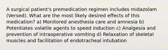 A surgical patient's premedication regimen includes midazolam (Versed). What are the most likely desired effects of this medication? a) Monitored anesthesia care and amnesia b) Potentiates volatile agents to speed induction c) Analgesia and prevention of intraoperative vomiting d) Relaxation of skeletal muscles and facilitation of endotracheal intubation