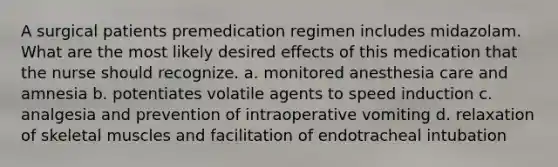 A surgical patients premedication regimen includes midazolam. What are the most likely desired effects of this medication that the nurse should recognize. a. monitored anesthesia care and amnesia b. potentiates volatile agents to speed induction c. analgesia and prevention of intraoperative vomiting d. relaxation of skeletal muscles and facilitation of endotracheal intubation