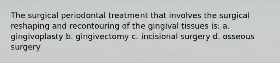 The surgical periodontal treatment that involves the surgical reshaping and recontouring of the gingival tissues is: a. gingivoplasty b. gingivectomy c. incisional surgery d. osseous surgery