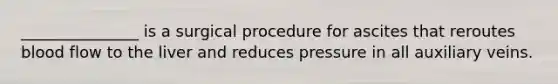 _______________ is a surgical procedure for ascites that reroutes blood flow to the liver and reduces pressure in all auxiliary veins.