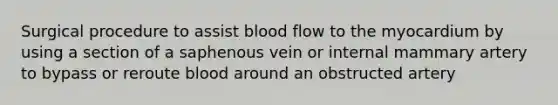 Surgical procedure to assist blood flow to the myocardium by using a section of a saphenous vein or internal mammary artery to bypass or reroute blood around an obstructed artery