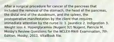 After a surgical procedure for cancer of the pancreas that included the removal of the stomach, the head of the pancreas, the distal end of the duodenum, and the spleen, the postoperative manifestation by the client that requires immediate attention by the nurse is: 1. Jaundice 2. Indigestion 3. Weight loss 4. Hyperglycemia (Nugent 32) Nugent, Patricia M. Mosby's Review Questions for the NCLEX-RN® Examination, 7th Edition. Mosby, 2011. VitalBook file.