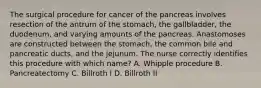 The surgical procedure for cancer of the pancreas involves resection of the antrum of the stomach, the gallbladder, the duodenum, and varying amounts of the pancreas. Anastomoses are constructed between the stomach, the common bile and pancreatic ducts, and the jejunum. The nurse correctly identifies this procedure with which name? A. Whipple procedure B. Pancreatectomy C. Billroth I D. Billroth II