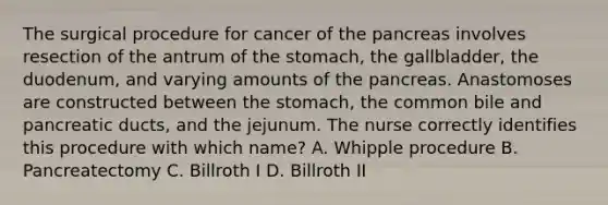 The surgical procedure for cancer of the pancreas involves resection of the antrum of the stomach, the gallbladder, the duodenum, and varying amounts of the pancreas. Anastomoses are constructed between the stomach, the common bile and pancreatic ducts, and the jejunum. The nurse correctly identifies this procedure with which name? A. Whipple procedure B. Pancreatectomy C. Billroth I D. Billroth II