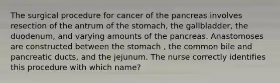 The surgical procedure for cancer of the pancreas involves resection of the antrum of the stomach, the gallbladder, the duodenum, and varying amounts of the pancreas. Anastomoses are constructed between the stomach , the common bile and pancreatic ducts, and the jejunum. The nurse correctly identifies this procedure with which name?