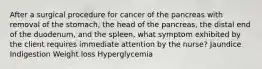 After a surgical procedure for cancer of the pancreas with removal of the stomach, the head of the pancreas, the distal end of the duodenum, and the spleen, what symptom exhibited by the client requires immediate attention by the nurse? Jaundice Indigestion Weight loss Hyperglycemia