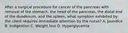 After a surgical procedure for cancer of the pancreas with removal of the stomach, the head of the pancreas, the distal end of the duodenum, and the spleen, what symptom exhibited by the client requires immediate attention by the nurse? A. Jaundice B. Indigestion C. Weight loss D. Hyperglycemia