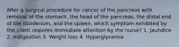 After a surgical procedure for cancer of the pancreas with removal of the stomach, the head of the pancreas, the distal end of the duodenum, and the spleen, which symptom exhibited by the client requires immediate attention by the nurse? 1. Jaundice 2. Indigestion 3. Weight loss 4. Hyperglycemia