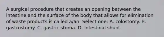 A surgical procedure that creates an opening between the intestine and the surface of the body that allows for elimination of waste products is called a/an: Select one: A. colostomy. B. gastrostomy. C. gastric stoma. D. intestinal shunt.