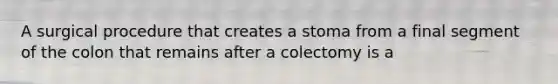 A surgical procedure that creates a stoma from a final segment of the colon that remains after a colectomy is a