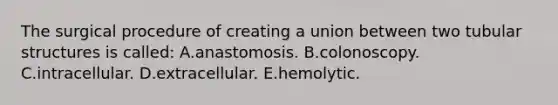 The surgical procedure of creating a union between two tubular structures is called: A.anastomosis. B.colonoscopy. C.intracellular. D.extracellular. E.hemolytic.