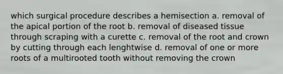 which surgical procedure describes a hemisection a. removal of the apical portion of the root b. removal of diseased tissue through scraping with a curette c. removal of the root and crown by cutting through each lenghtwise d. removal of one or more roots of a multirooted tooth without removing the crown