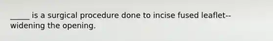 _____ is a surgical procedure done to incise fused leaflet--widening the opening.